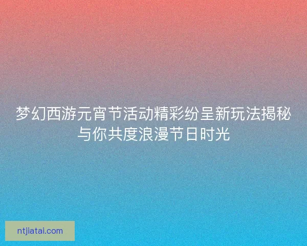 梦幻西游元宵节活动精彩纷呈新玩法揭秘与你共度浪漫节日时光
