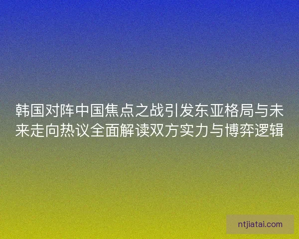 韩国对阵中国焦点之战引发东亚格局与未来走向热议全面解读双方实力与博弈逻辑