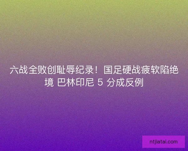 六战全败创耻辱纪录！国足硬战疲软陷绝境 巴林印尼 5 分成反例