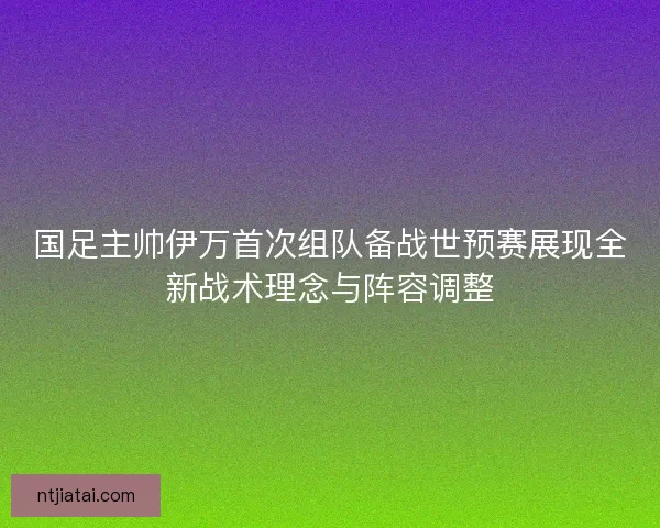 国足主帅伊万首次组队备战世预赛展现全新战术理念与阵容调整